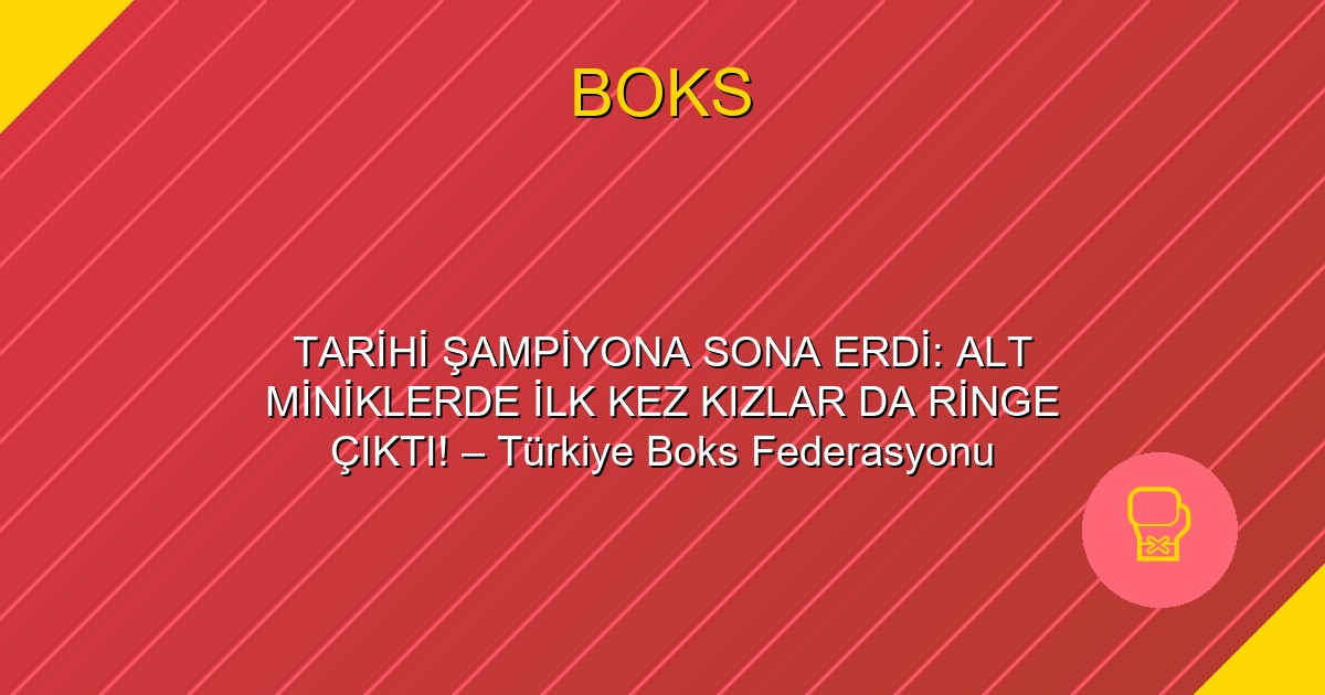 TARİHİ ŞAMPİYONA SONA ERDİ: ALT MİNİKLERDE İLK KEZ KIZLAR DA RİNGE ÇIKTI! – Türkiye Boks Federasyonu